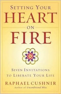 Setting Your Heart on Fire: Seven Invitations to Liberate Your Life - Raphael Cushnir