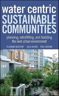 Water Centric Sustainable Communities: Planning, Retrofitting and Building the Next Urban Environment - Vladimir Novotny, John Ahearn, Paul Brown