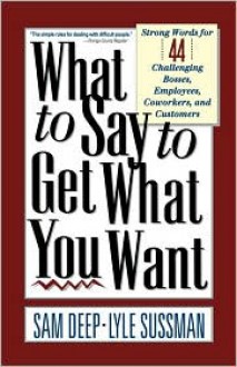 What To Say To Get What You Want: Strong Words For 44 Challenging Types Of Bosses, Employees, Coworkers, And Customers - Samuel D. Deep, Deep, Lyle Sussman