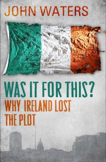 Was It For This?: Why Ireland Lost the Plot - John Waters