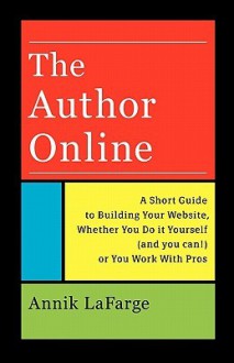 The Author Online: A Short Guide to Building Your Website, Whether You Do It Yourself (and You Can!) or You Work with Pros - Annik LaFarge