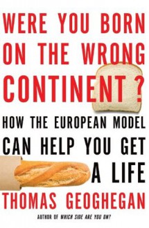 Were You Born on the Wrong Continent?: How the European Model Can Help You Get a Life - Thomas Geoghegan