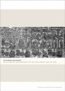 Rethinking Recarving: Ideals, Practices, and Problems of the "Wu Family Shrines" and Han China - Cary Y. Liu, Michael Loewe, Lydia Thompson, Zheng Yan, Susan N. Erickson, Klaas Ruitenbeek, Jiang Yingju, Miranda Brown, Michael Nylan, Hsing I-tien, Eileen Hsiang-ling Hsu, Lillian Lan-ying Tseng, Qianshen Bai