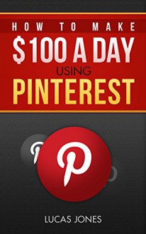 How To Make $100 A Day Using Pinterest: Simple Step By Step Methods People Use Everyday To Profit On Pinterest - Lucas Jones