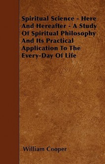 Spiritual Science - Here and Hereafter - A Study of Spiritual Philosophy and Its Practical Application to the Every-Day of Life - William Cooper