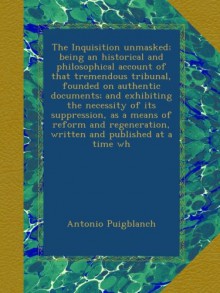 The Inquisition unmasked; being an historical and philosophical account of that tremendous tribunal, founded on authentic documents; and exhibiting ... written and published at a time wh - Antonio Puigblanch