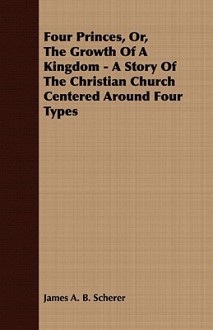 Four Princes, Or, the Growth of a Kingdom - A Story of the Christian Church Centered Around Four Types - James A.B. Scherer