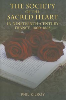 The Society of the Sacred Heart in Nineteenth-Century France, 1800-1865 - Phil Kilroy