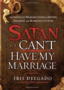 Satan, You Can't Have My Marriage: The Spiritual Warfare Guide for Dating, Engaged and Married Couples by Delgado, Iris (2012) Paperback - Iris Delgado