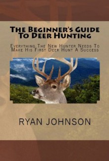 The Beginner's Guide To Deer Hunting: Everything The New Hunter Needs To Make His First Deer Hunt A Success - Ryan Johnson