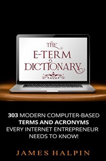 The E-Term Dictionary: 303 Computer-Based Terms And Acronyms Every Internet Entrepreneur NEEDS To Know - James Halpin