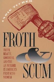 Froth and Scum: Truth, Beauty, Goodness, and the Ax Murder in America's First Mass Medium - Andie Tucher