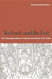 To Feed and Be Fed: The Cosmological Bases of Authority and Identity in the Andes - Susan E. Ramirez