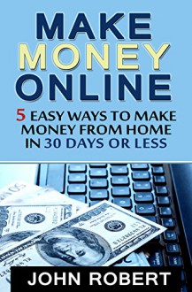 Make Money Online: 5 Easy Ways to Make Money From Home in 30 Days or Less (Make Money Now from Ebay, Etsy, Selling Books Online, Freelance Writing and Coaching) - John Robert