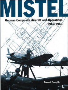 Mistel -German Composite Aircraft and Operations 1942-1945 (Luftwaffe Classics) - Robert Forsyth