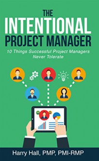 The Intentional Project Manager: 10 Things Successful Project Managers Never Tolerate - Harry Hall