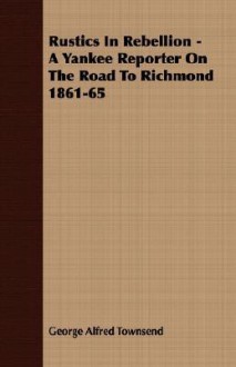 Rustics in Rebellion - A Yankee Reporter on the Road to Richmond 1861-65 - George Alfred Townsend