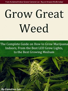 Grow Great Weed: The Complete Guide on How to Grow Marijuana Indoors, From The Best LED Grow Lights of 2015, to the Best Growing Medium - Cameron Lee