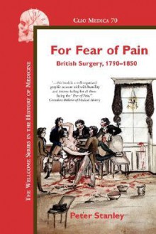 For Fear of Pain: British Surgery, 1790-1850 - Peter Stanley