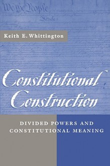 Constitutional Construction: Divided Powers and Constitutional Meaning - Keith E. Whittington