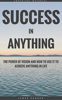 Success In Anything: The Power Of Vision And How To Use It To Achieve Anything In Life (The Habits, Mindset, Psychology, And Health Principles Of Success Book 1) - James Parker