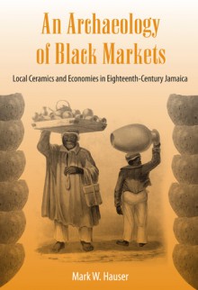 An Archaeology of Black Markets: Local Ceramics and Economies in Eighteenth-Century Jamaica - Mark W. Hauser