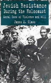 Jewish Resistance During the Holocaust: Moral Uses of Violence and Will - James M. Glass