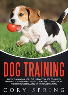 Dog Training: Puppy Training Guide: The Ultimate Guide For Puppy Training For Obedient, Happy, Loyal, And Loving Dog - Prevent Housebreaking With Housetraining ... Dog, Housetraining Puppy Book 5) - Cory Spring, Dog Housebreaking Obedience Training, Dog Training Puppy Training