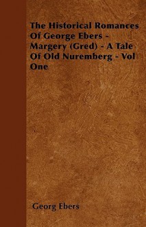 The Historical Romances of George Ebers - Margery (Gred) - A Tale of Old Nuremberg - Vol One - Georg Ebers