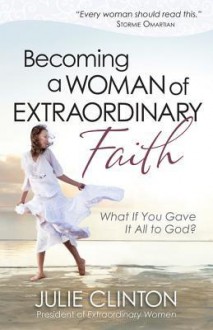 Becoming a Woman of Extraordinary Faith: What If You Gave It All to God? - Julie Clinton