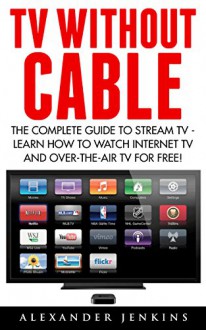 TV Without Cable: The Complete Guide To Stream TV - Learn How To Watch Internet TV And Over-the-Air TV For Free! (Streaming, Streaming Devices, Over-the-Air Free TV) - Alexander Jenkins