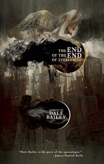 The End of the End of Everything: Stories - Dale Bailey