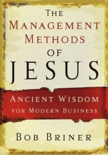 The Management Methods of Jesus: Ancient Wisdom for Modern Business - Bob Briner