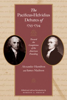 The Pacificus-Helvidius Debates of 1793-94: Toward the Completion of the American Founding - Alexander Hamilton, James Madison