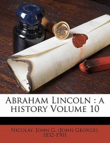 Abraham Lincoln: A History, Vol 10 - John George Nicolay