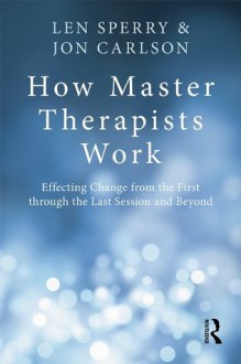 How Master Therapists Work: Effecting Change from the First through the Last Session and Beyond - Len Sperry, Jon Carlson