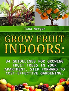 Grow Fruit Indoors: 34 Guidelines for Growing Fruit Trees in Your apartment. Step Forward to Cost-Effective Gardening (Grow fruit indoors, grow fruit trees, grow fruits indoors for beginners) - Tina Morgan