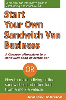 Start Your Own Sandwich Van Business - a Cheaper Alternative to a Sandwich Shop or Coffee Bar: Or How to Make a Living Selling Sandwiches and Other Food from a Mobile Vehicle - Andrew Johnson