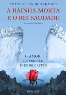 A Rainha Morta e o Rei Saudade : O Amor de Pedro e Inês de Castro - António Cândido Franco