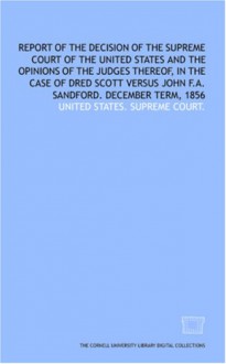 Report Of The Decision Of The Supreme Court Of The United States And The Opinions Of The Judges Thereof, In The Case Of Dred Scott Versus John F.A. Sandford. December Term, 1856 - (United States) Supreme Court