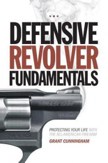 Defensive Revolver Fundamentals: Protecting Your Life With the All-American Firearm - Grant Cunningham