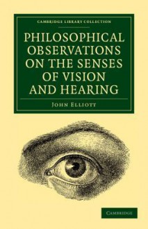 Philosophical Observations on the Senses of Vision and Hearing: To Which Are Added, a Treatise on Harmonic Sounds, and an Essay on Combustion and Animal Heat - John Elliott