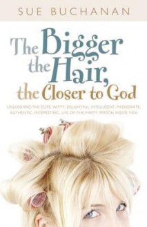 The Bigger the Hair, the Closer to God: Unleashing the Cute, Witty, Delightful, Intelligent, Passionate, Authentic, Interesting, Life-Of-The - Sue Buchanan