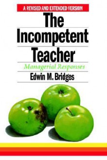 The Incompetent Teacher; Managerial Responses, Revised 2nd Ethe Incompetent Teacher; Managerial Responses, Revised 2nd Edition Dition - Edwin M. Bridges