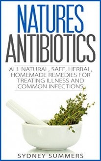 Natures Antibiotic: All Natural, Safe, Herbal, Homemade Remedies for Treating Illness and Common Infections - Sydney Summers