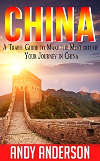 China: A Travel Guide to Make the Most Out Of Your Journey in China (Asia Travel Guide, travel free books, Hong Kong, China Guide, Travel Books China, Tourist Guide, Location) - Andy Anderson