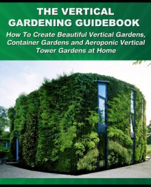 The Vertical Gardening Guidebook: How To Create Beautiful Vertical Gardens - Tom Corson-Knowles