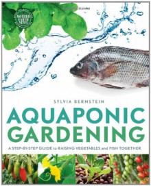 Aquaponic Gardening: A Step-By-Step Guide to Raising Vegetables and Fish Together - Sylvia Bernstein