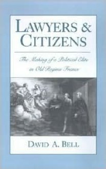 Lawyers and Citizens: The Making of a Political Elite in Old Regime France - David A. Bell