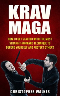 KRAV MAGA: How To Get Started With The Most Straight-Forward Technique To Defend Yourself and Protect Others (Self Defense, Martial Arts, MMA, Violence, Strength Training) - Christopher Walker